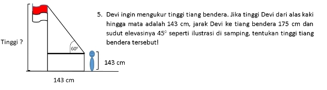 Devi ingin mengukur tinggi tiang bendera. Jika tinggi Devi dari alas kaki
hingga mata adalah 143 cm, jarak Devi ke tiang bendera 175 cm dan
sudut elevasinya 45° seperti ilustrasi di samping, tentukan tinggi tiang
Tinggi ? bendera tersebut!
60°
143 cm
143 cm