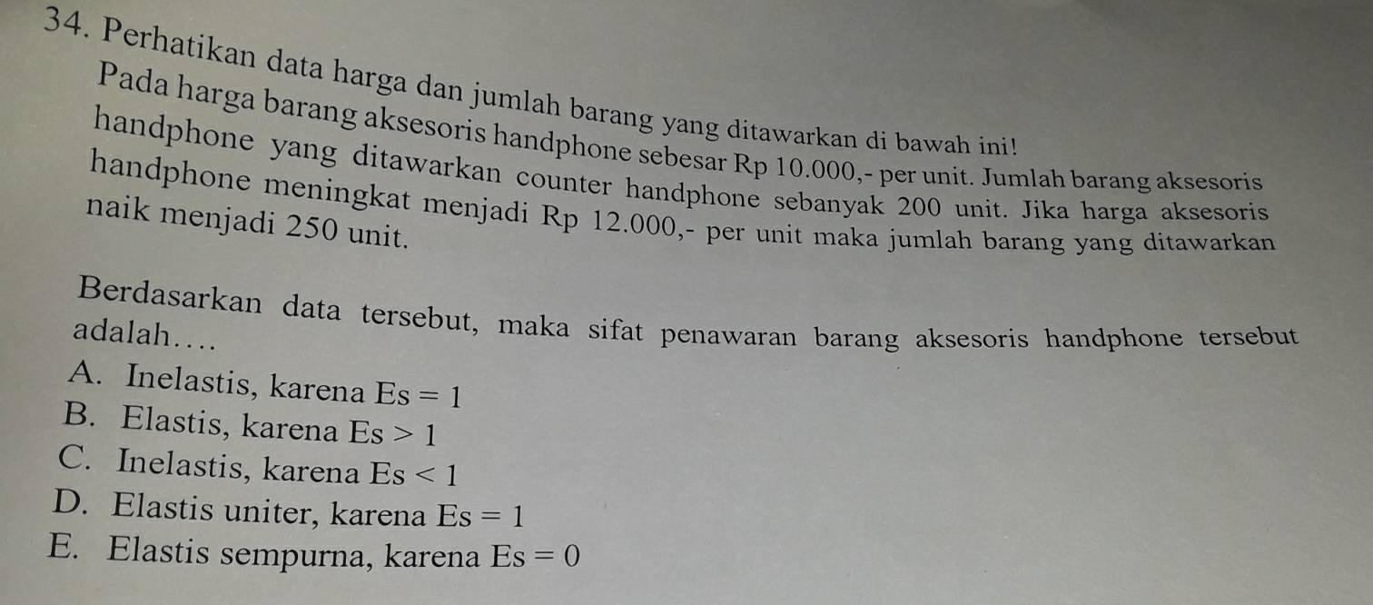 Perhatikan data harga dan jumlah barang yang ditawarkan di bawah ini
Pada harga barang aksesoris handphone sebesar Rp 10.000,- per unit. Jumlah barang aksesoris
handphone yang ditawarkan counter handphone sebanyak 200 unit. Jika harga aksesoris
handphone meningkat menjadi Rp 12.000,- per unit maka jumlah barang yang ditawarkan
naik menjadi 250 unit.
Berdasarkan data tersebut, maka sifat penawaran barang aksesoris handphone tersebut
adalah…
A. Inelastis, karena Es=1
B. Elastis, karena Es>1
C. Inelastis, karena Es<1</tex>
D. Elastis uniter, karena Es=1
E. Elastis sempurna, karena Es=0