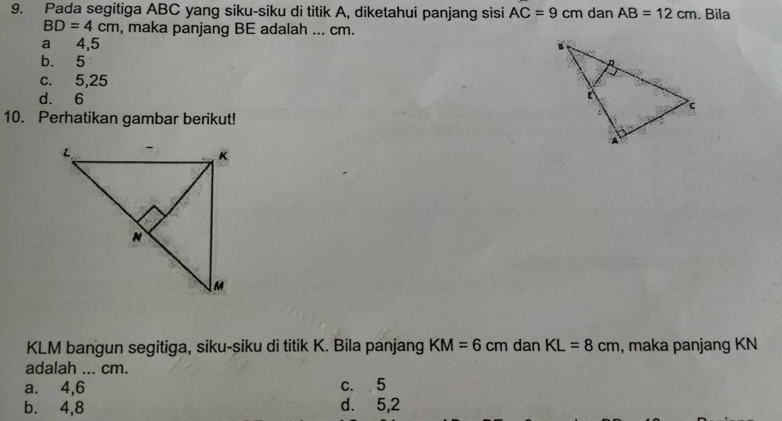 Pada segitiga ABC yang siku-siku di titik A, diketahui panjang sisi AC=9cm dan AB=12cm. Bila
BD=4cm , maka panjang BE adalah ... cm.
a 4,5
b. 5
c. 5,25
d. 6
10. Perhatikan gambar berikut!
KLM bangun segitiga, siku-siku di titik K. Bila panjang KM=6cm dan KL=8cm , maka panjang KN
adalah ... cm.
a. 4, 6 c. 5
b.⩽ 4, 8 d. 5, 2