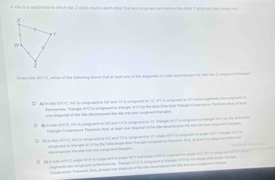A kite is a quadrilateral which has 2 sides next to each other that are congruent and where the other 2 sides are also congruent.
Given kite WXYZ, which of the following shows that at least one of the diagonals of a kite decomposes the kite into 2 congruent triangles?
A) In kite WXYZ, WX is congruent to WZ and YX is congruent to YZ. WY is congruent to WY since segments are congruent to
themselves. Triangle WYZ is congruent to triangle WYX by the Side-Side-Side Triangle Congruence Theorem; thus, at least
one diagonal of the kite decomposes the kite into two congruent triangles.
B) In kite WXYZ, WX is congruent to WZ and YX is congruent to YZ. Triangle WYZ is congruent to triangle WYX by the Side Side
Triangle Congruence Theorem; thus, at least one diagonal of the kite decomposes the kite into two congruent triangles.
C) In kite WXYZ, WX is congruent to WZ and YX is congruent to YZ. Angle WXY is congruent to angle WZY. Triangle WYZ is
congruent to triangle WYX by the Side-Angle-Side Triangle Congruence Theorem; thus, at least one disgonal of the iste
decomposes the kite into two congruent triangles. Actnate Windeus
D) In kite WXYZ, angle WXY is congruent to angle WZY and angle XWZ is congruent to angle XYZ. WY is congruent to WY since 
segments are congruent to themselves. Triangle WYZ is congruent to triangle WYX by the Angle-Side-Angle Triangle
Congruence Theorem; thus, at least one diagonal of the kite decomposes the kite into two congruent triangles.