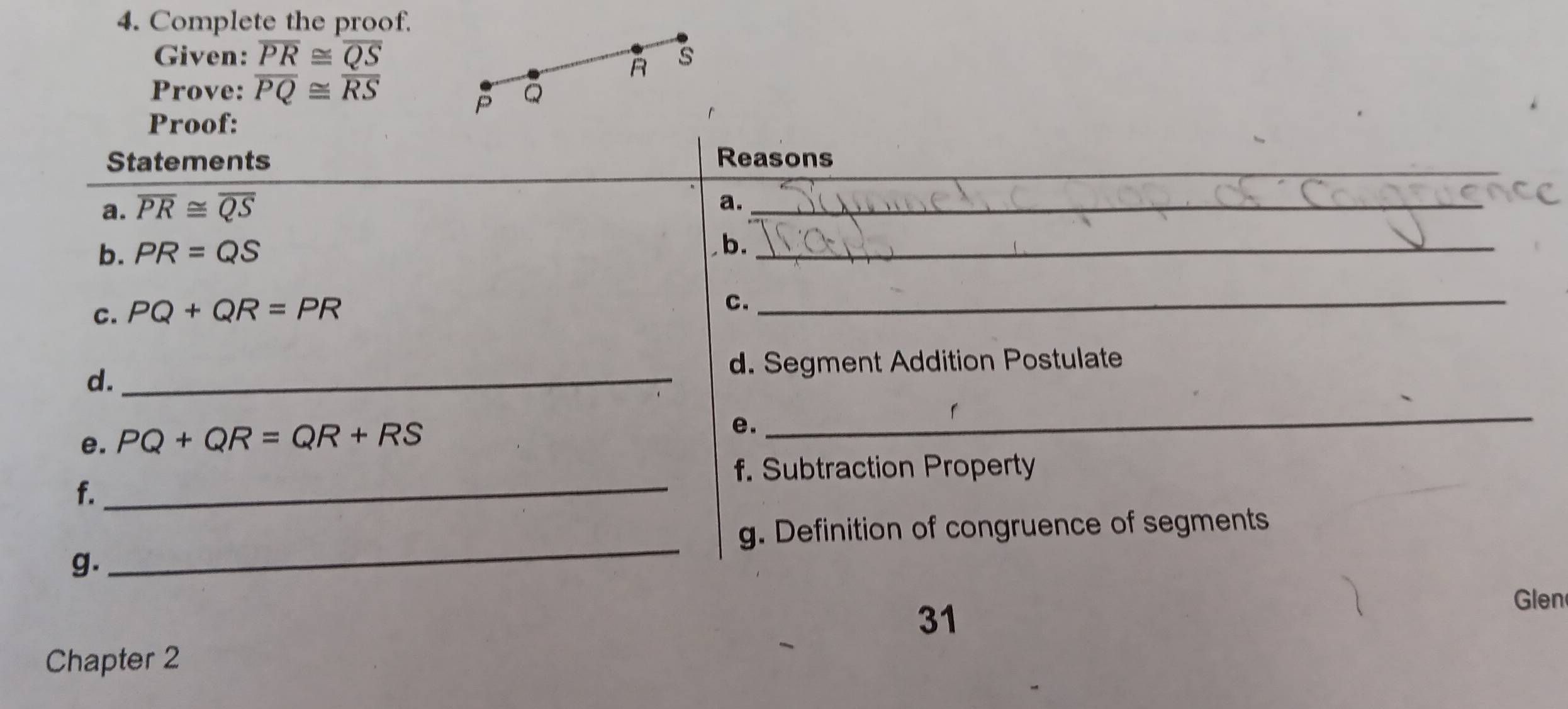 Complete the proof. 
Given: overline PR≌ overline QS s
R
Prove: overline PQ≌ overline RS Q
P
Proof:
r
_ 
Statements Reasons 
a. overline PR≌ overline QS
a._ 
b. PR=QS
b._ 
C. PQ+QR=PR
C. 
_ 
d._ 
d. Segment Addition Postulate 
e. PQ+QR=QR+RS
e. 
_ 
f. Subtraction Property 
f._ 
g. Definition of congruence of segments 
g. 
_ 
31 
Glen 
Chapter 2