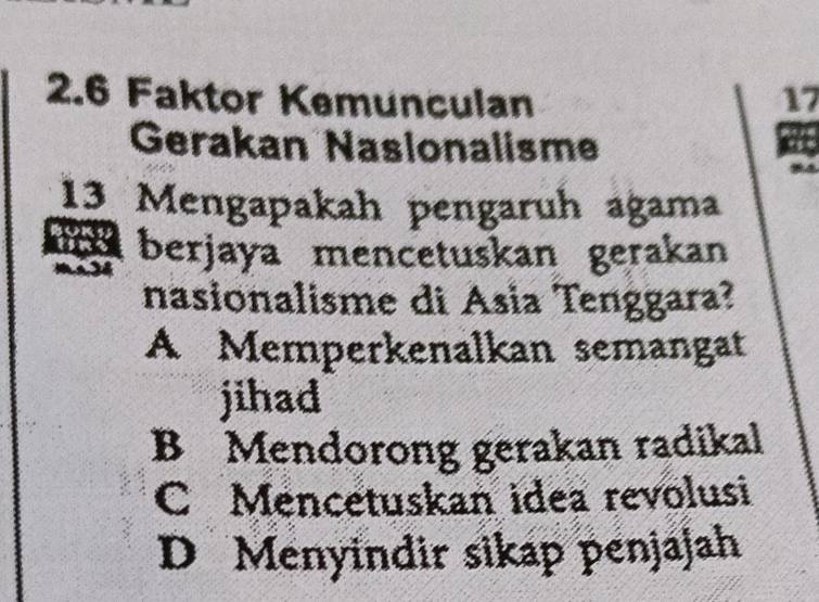 2.6 Faktor Kemunculan 17
Gerakan Naslonalisme
13 Mengapakah pengaruh agama
r berjaya mencetuskan gerakan
- 
nasionalisme di Asia Tenggara?
A Memperkenalkan semangat
jihad
B Mendorong gerakan radikal
C Mencetuskan idea revolusi
D Menyindir sikap penjajah