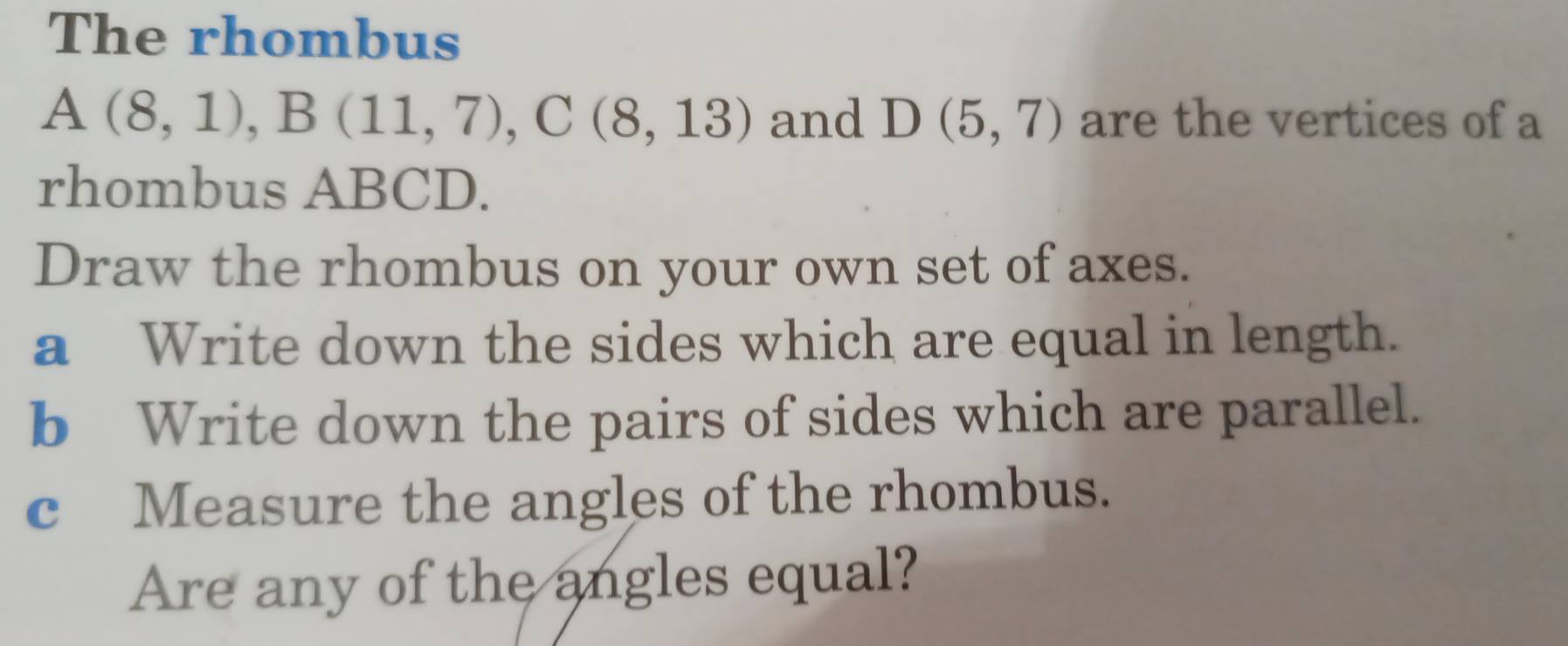 The rhombus
A(8,1), B(11,7), C(8,13) and D(5,7) are the vertices of a 
rhombus ABCD. 
Draw the rhombus on your own set of axes. 
a Write down the sides which are equal in length. 
b Write down the pairs of sides which are parallel. 
c Measure the angles of the rhombus. 
Are any of the angles equal?