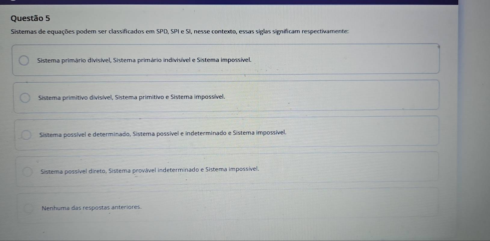 Sistemas de equações podem ser classificados em SPD, SPI e SI, nesse contexto, essas siglas significam respectivamente:
Sistema primário divisível, Sistema primário indivisível e Sistema impossível.
Sistema primitivo divisível, Sistema primitivo e Sistema impossível.
Sistema possível e determinado, Sistema possível e indeterminado e Sistema impossível.
Sistema possível direto, Sistema provável indeterminado e Sistema impossível.
Nenhuma das respostas anteriores.