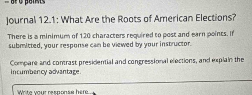 of 0 points 
Journal 12.1: What Are the Roots of American Elections? 
There is a minimum of 120 characters required to post and earn points. If 
submitted, your response can be viewed by your instructor. 
Compare and contrast presidential and congressional elections, and explain the 
incumbency advantage. 
Write your response here.