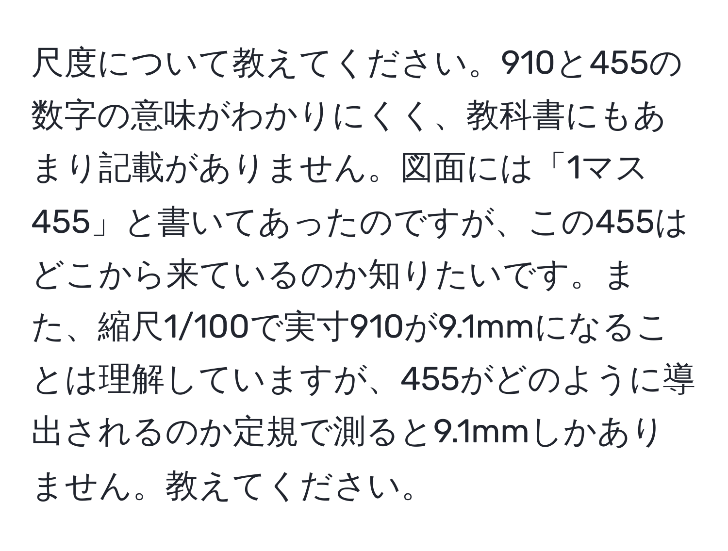 尺度について教えてください。910と455の数字の意味がわかりにくく、教科書にもあまり記載がありません。図面には「1マス455」と書いてあったのですが、この455はどこから来ているのか知りたいです。また、縮尺1/100で実寸910が9.1mmになることは理解していますが、455がどのように導出されるのか定規で測ると9.1mmしかありません。教えてください。