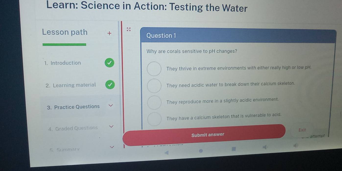 Learn: Science in Action: Testing the Water
Lesson path +
Question 1
Why are corals sensitive to pH changes?
1. Introduction
They thrive in extreme environments with either really high or low pH.
2. Learning material They need acidic water to break down their calcium skeleton.
3. Practice Questions They reproduce more in a slightly acidic environment.
They have a calcium skeleton that is vulnerable to acid.
4. Graded Questions
Submit answer Exit
attempt
.
5. Summarv 4