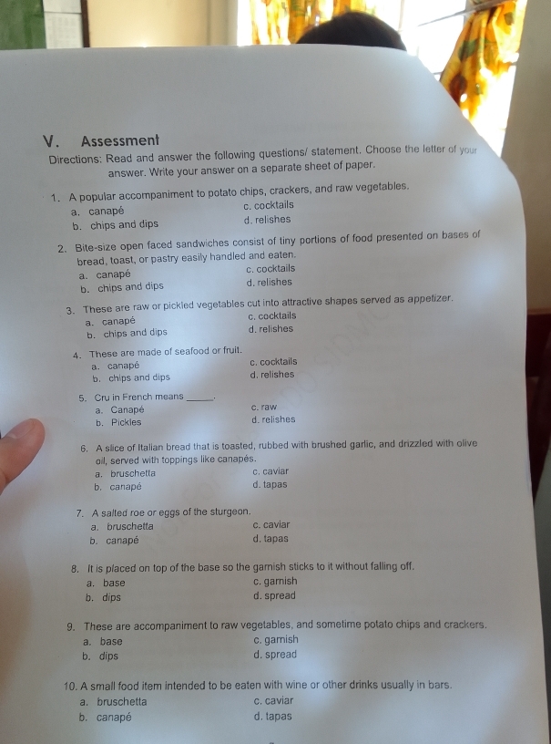 Assessment
Directions: Read and answer the following questions/ statement. Choose the letter of your
answer. Write your answer on a separate sheet of paper.
1. A popular accompaniment to potato chips, crackers, and raw vegetables.
a. canapé c. cocktails
b. chips and dips d. relishes
2. Bite-size open faced sandwiches consist of tiny portions of food presented on bases of
bread, toast, or pastry easily handled and eaten.
a. canapé c. cocktails
b. chips and dips d. relishes
3. These are raw or pickled vegetables cut into attractive shapes served as appetizer.
a. canapé c. cocktails
b. chips and dips d. relishes
4. These are made of seafood or fruit.
a. canapé c. cocktails
b. chips and dips d. relishes
5. Cru in French means _.
a. Canapé c. raw
b. Pickles d. relishes
6. A slice of Italian bread that is toasted, rubbed with brushed garlic, and drizzled with olive
oil, served with toppings like canapés.
a. bruschetta c. caviar
b. canapé d. tapas
7. A salted roe or eggs of the sturgeon.
a. bruschetta c. caviar
b. canapé d. tapas
8. It is placed on top of the base so the gamish sticks to it without falling off.
a. base c. garnish
b. dips d. spread
9. These are accompaniment to raw vegetables, and sometime potato chips and crackers.
a. base c. garnish
b. dips d. spread
10. A small food item intended to be eaten with wine or other drinks usually in bars.
a.bruschetta c. caviar
b. canapé d. tapas