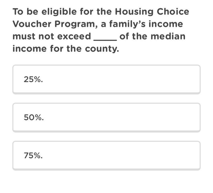 To be eligible for the Housing Choice
Voucher Program, a family's income
must not exceed _of the median
income for the county.
25%.
50%.
75%.