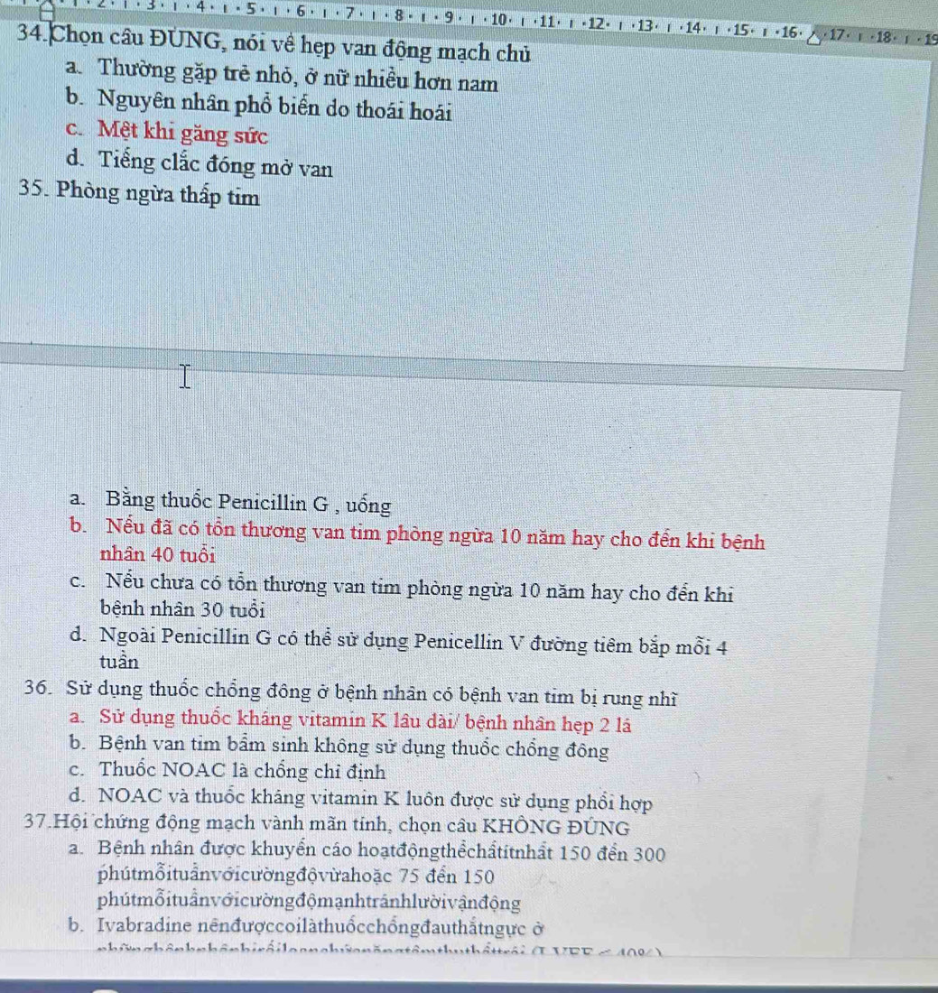 4 . 1·5· 1·6· 8 ι · 10 · ι ·11· + 12) ι+13) r ·14) ι+15) r+16· × 17. · 18 · · 19
34.Chọn câu ĐUNG, nói về hẹp van động mạch chủ
a. Thường gặp trẻ nhỏ, ở nữ nhiều hơn nam
b. Nguyên nhân phổ biển do thoái hoái
c. Mệt khi găng sức
d. Tiếng clắc đóng mở van
35. Phòng ngừa thấp tim
a. Bằng thuốc Penicillin G , uống
b. Nếu đã có tồn thương van tim phòng ngừa 10 năm hay cho đến khi bệnh
nhân 40 tuổi
c. Nểu chưa có tổn thương van tim phòng ngừa 10 năm hay cho đến khi
bệnh nhân 30 tuổi
d. Ngoài Penicillin G có thể sử dụng Penicellin V đường tiêm bắp mỗi 4
tuần
36. Sử dụng thuốc chổng đông ở bệnh nhân có bệnh van tim bị rung nhĩ
a. Sử dụng thuốc kháng vitamin K lâu dài/ bệnh nhân hẹp 2 lá
b. Bệnh van tim bẩm sinh không sử dụng thuốc chổng đông
c. Thuốc NOAC là chống chỉ định
d. NOAC và thuốc kháng vitamin K luôn được sử dụng phổi hợp
37.Hội chứng động mạch vành mãn tính, chọn câu KHÔNG ĐÚNG
a. Bệnh nhân được khuyển cáo hoạtđộngthểchẩtitnhất 150 đến 300
phútmỗituẩnvớicườngđộvừahoặc 75 đến 150
phútmỗituầnvới cường độmạnhtránhlười vận động
b. Ivabradine nênđượccoilàthuốcchổngđauthắtngực ở