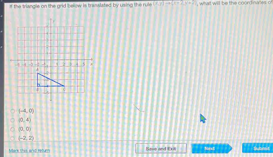 If the triangle on the grid below is translated by using the rule (x,y)to (x-2,y+2) , what will be the coordinates of
(-4,0)
(0,4)
(0,0)
(-2,2)
Mark this and return Save and Exit Next Submit