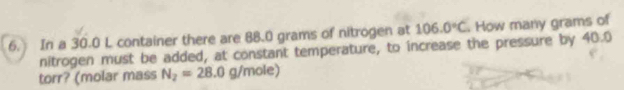 In a 30.0 L container there are 88.0 grams of nitrogen at 106.0°C. How many grams of 
nitrogen must be added, at constant temperature, to increase the pressure by 40.0
torr? (molar mass N_2=28.0g/mole)