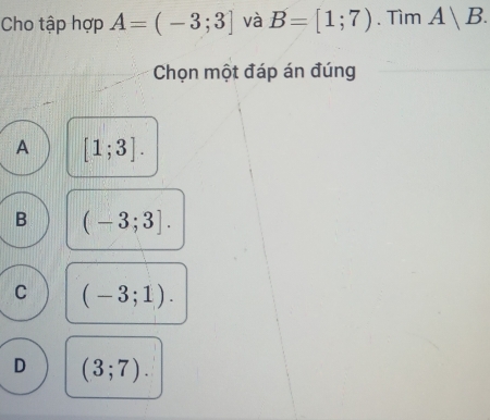 Cho tập hợp A=(-3;3] và B=[1;7). Tìm A|B. 
Chọn một đáp án đúng
A [1;3].
B (-3;3].
C (-3;1).
D (3;7).