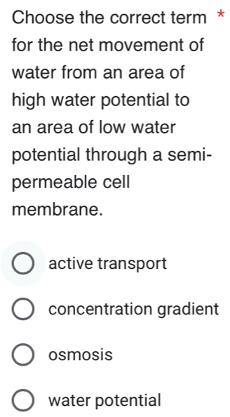 Choose the correct term *
for the net movement of
water from an area of
high water potential to
an area of low water
potential through a semi-
permeable cell
membrane.
active transport
concentration gradient
osmosis
water potential