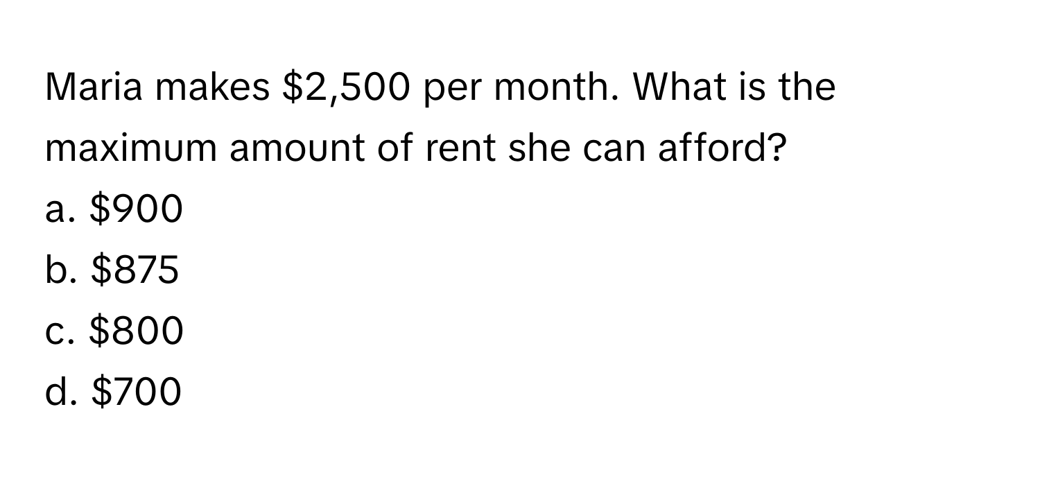 Maria makes $2,500 per month. What is the maximum amount of rent she can afford? 
a. $900 
b. $875 
c. $800 
d. $700