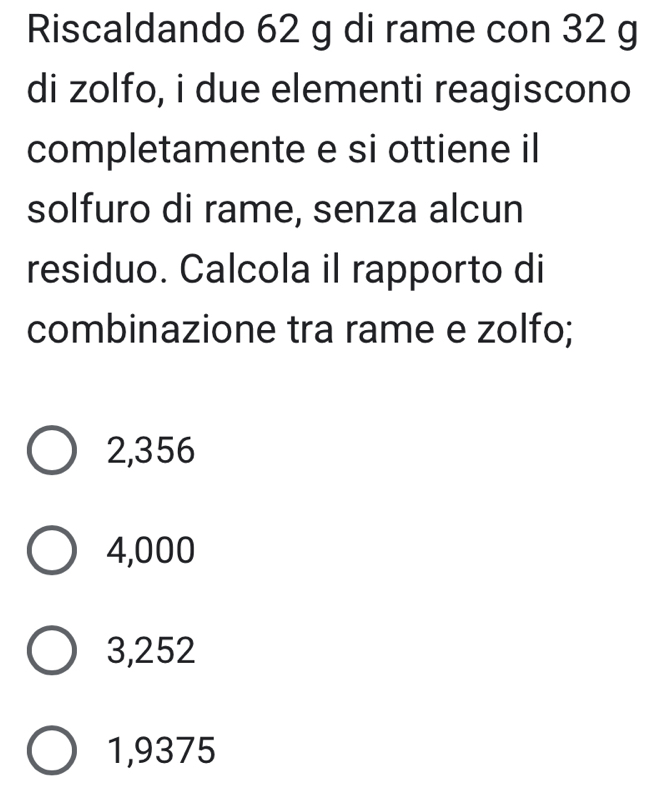 Riscaldando 62 g di rame con 32 g
di zolfo, i due elementi reagiscono
completamente e si ottiene il
solfuro di rame, senza alcun
residuo. Calcola il rapporto di
combinazione tra rame e zolfo;
2,356
4,000
3,252
1,9375