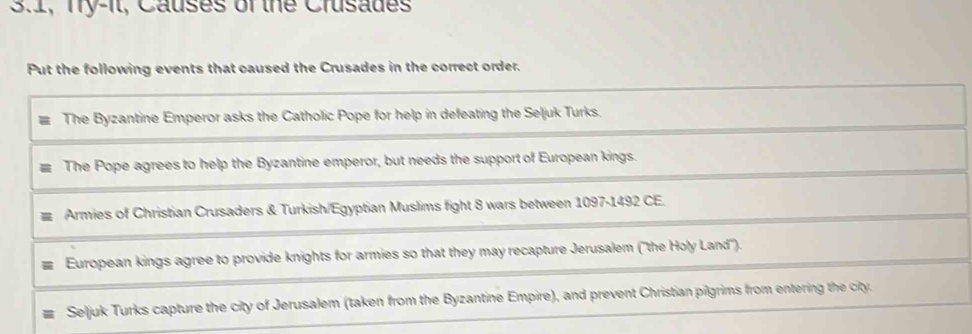 3.1, Try-it, Causes of the Crusades 
Put the following events that caused the Crusades in the correct order. 
The Byzantine Emperor asks the Catholic Pope for help in defeating the Seljuk Turks. 
The Pope agrees to help the Byzantine emperor, but needs the support of European kings. 
Armies of Christian Crusaders & Turkish/Egyptian Muslims fight 8 wars between 1097-1492 CE. 
European kings agree to provide knights for armies so that they may recapture Jerusalem (''the Holy Land''). 
Seljuk Turks capture the city of Jerusalem (taken from the Byzantine Empire), and prevent Christian pilgrims from entering the city.