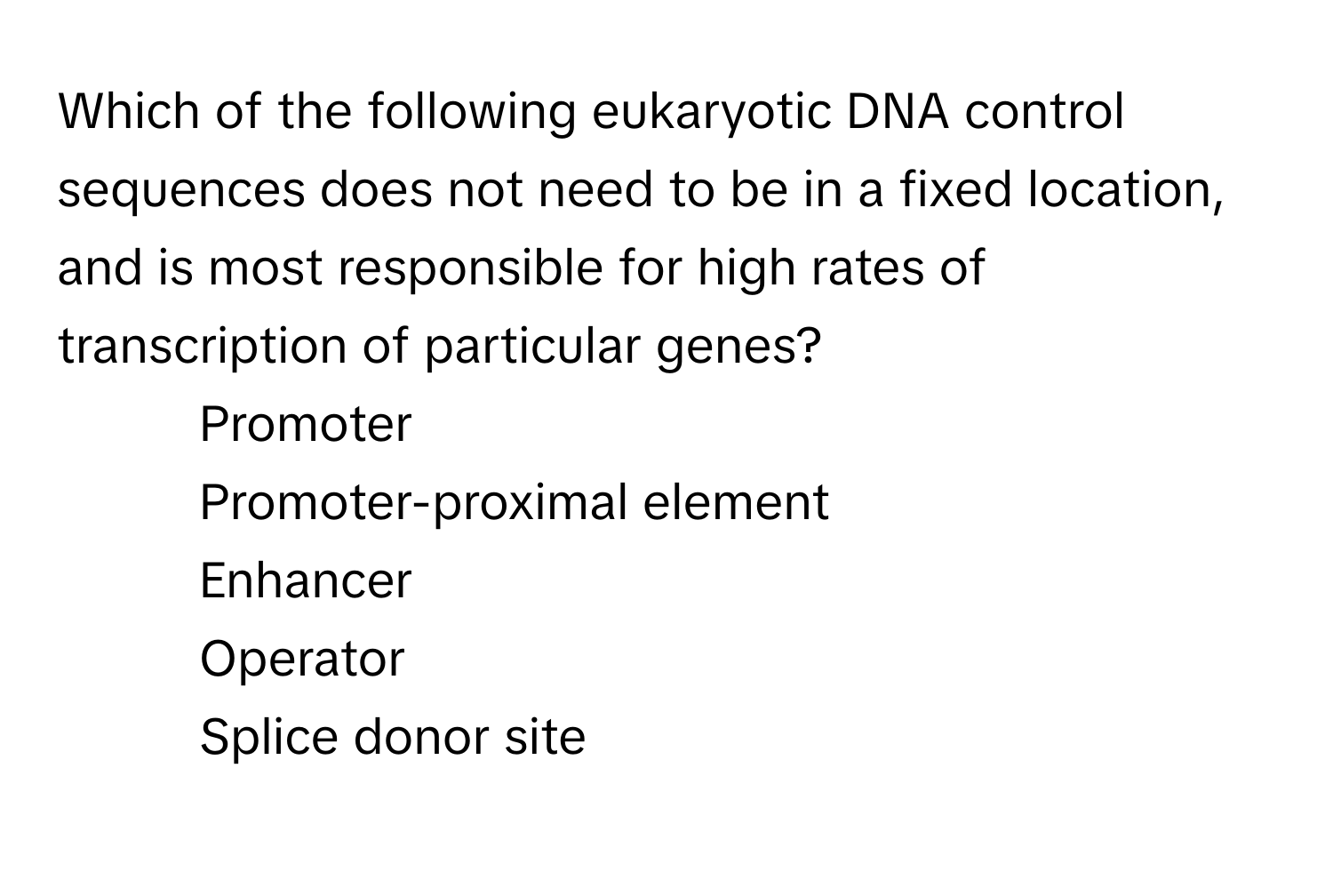 Which of the following eukaryotic DNA control sequences does not need to be in a fixed location, and is most responsible for high rates of transcription of particular genes?

1) Promoter 
2) Promoter-proximal element 
3) Enhancer 
4) Operator 
5) Splice donor site