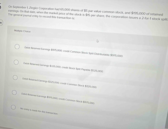 On September 1, Ziegler Corporation had 65,000 shares of $5 par value common stock, and $195,000 of retained
earnings. On that date, when the market price of the stock is $15 per share, the corporation Issues a 2 -for- 1 stock split.
The general journal entry to record this transaction is:
Multiple Choice
Debit Retained Earnings $975,000; credit Common Stock Split Distributable $975,000
Debit Retained Earnings $325,000, credit Stock Split Payable $325,000.
Debit Retained Eamings $325,000; credit Common Stock $325,000.
Debit Retained Eamings $975,000, credit Common Stock $975,000.
No entry is made for this transaction