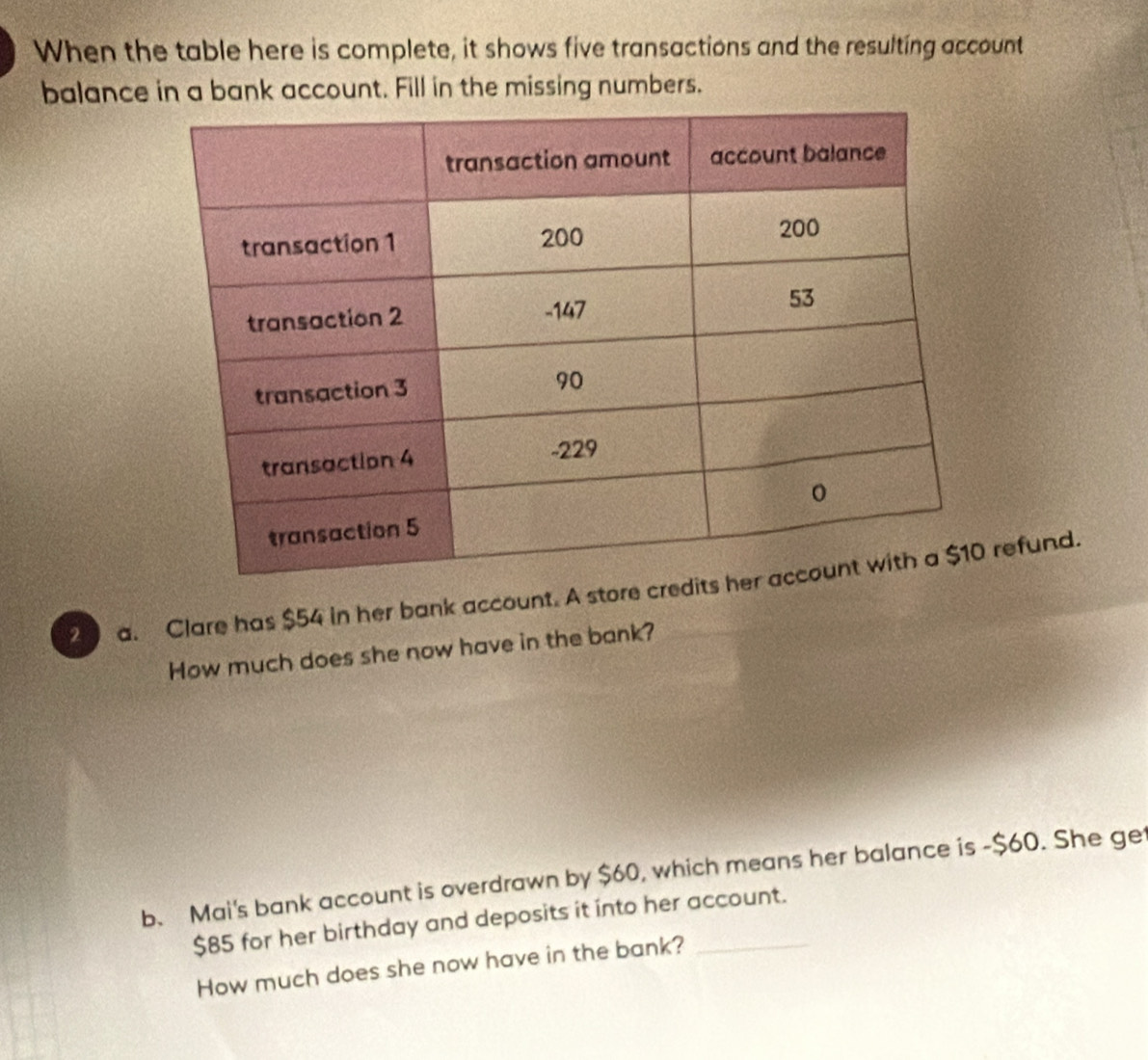 When the table here is complete, it shows five transactions and the resulting account 
balance in a bank account. Fill in the missing numbers. 
2 a. Clare has $54 in her bank account. A store credit refund. 
How much does she now have in the bank? 
b. Mai's bank account is overdrawn by $60, which means her balance is - $60. She ge
$85 for her birthday and deposits it into her account. 
How much does she now have in the bank?