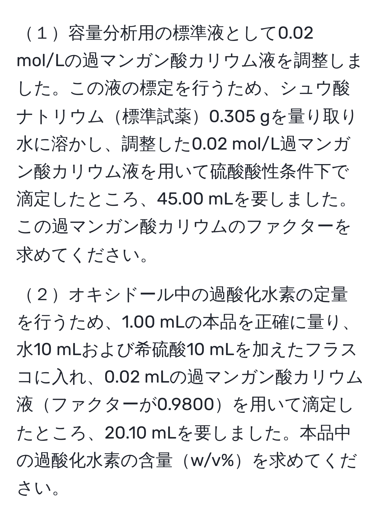 １容量分析用の標準液として0.02 mol/Lの過マンガン酸カリウム液を調整しました。この液の標定を行うため、シュウ酸ナトリウム標準試薬0.305 gを量り取り水に溶かし、調整した0.02 mol/L過マンガン酸カリウム液を用いて硫酸酸性条件下で滴定したところ、45.00 mLを要しました。この過マンガン酸カリウムのファクターを求めてください。

２オキシドール中の過酸化水素の定量を行うため、1.00 mLの本品を正確に量り、水10 mLおよび希硫酸10 mLを加えたフラスコに入れ、0.02 mLの過マンガン酸カリウム液ファクターが0.9800を用いて滴定したところ、20.10 mLを要しました。本品中の過酸化水素の含量w/v%を求めてください。