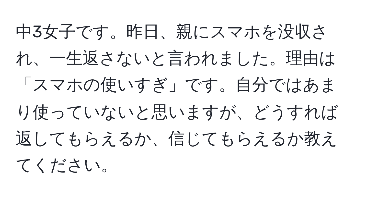 中3女子です。昨日、親にスマホを没収され、一生返さないと言われました。理由は「スマホの使いすぎ」です。自分ではあまり使っていないと思いますが、どうすれば返してもらえるか、信じてもらえるか教えてください。