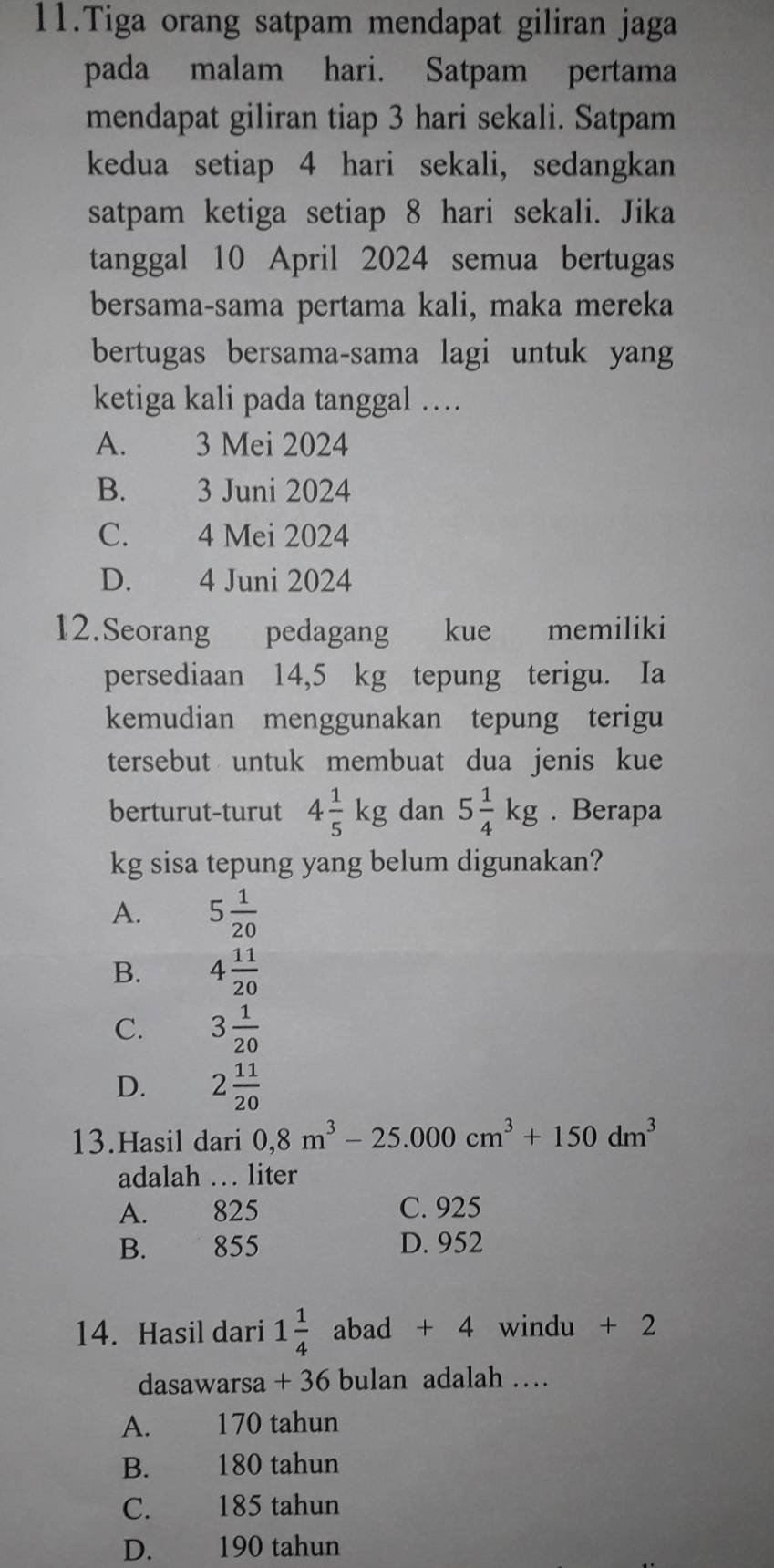 Tiga orang satpam mendapat giliran jaga
pada malam hari. Satpam pertama
mendapat giliran tiap 3 hari sekali. Satpam
kedua setiap 4 hari sekali, sedangkan
satpam ketiga setiap 8 hari sekali. Jika
tanggal 10 April 2024 semua bertugas
bersama-sama pertama kali, maka mereka
bertugas bersama-sama lagi untuk yang
ketiga kali pada tanggal …
A. 3 Mei 2024
B. 3 Juni 2024
C. 4 Mei 2024
D. 4 Juni 2024
12.Seorang pedagang kue memiliki
persediaan 14,5 kg tepung terigu. Ia
kemudian menggunakan tepung terigu
tersebut untuk membuat dua jenis kue
berturut-turut 4 1/5 kg dan 5 1/4 kg. Berapa
kg sisa tepung yang belum digunakan?
A. 5 1/20 
B. 4 11/20 
C. 3 1/20 
D. 2 11/20 
13.Hasil dari 0,8m^3-25.000cm^3+150dm^3
adalah … liter
A. 825 C. 925
B. 855 D. 952
14. Hasil dari 1 1/4  abad + 4 windu + 2
dasawarsa + 36 bulan adalah …
A. 170 tahun
B. 180 tahun
C. 185 tahun
D. 190 tahun