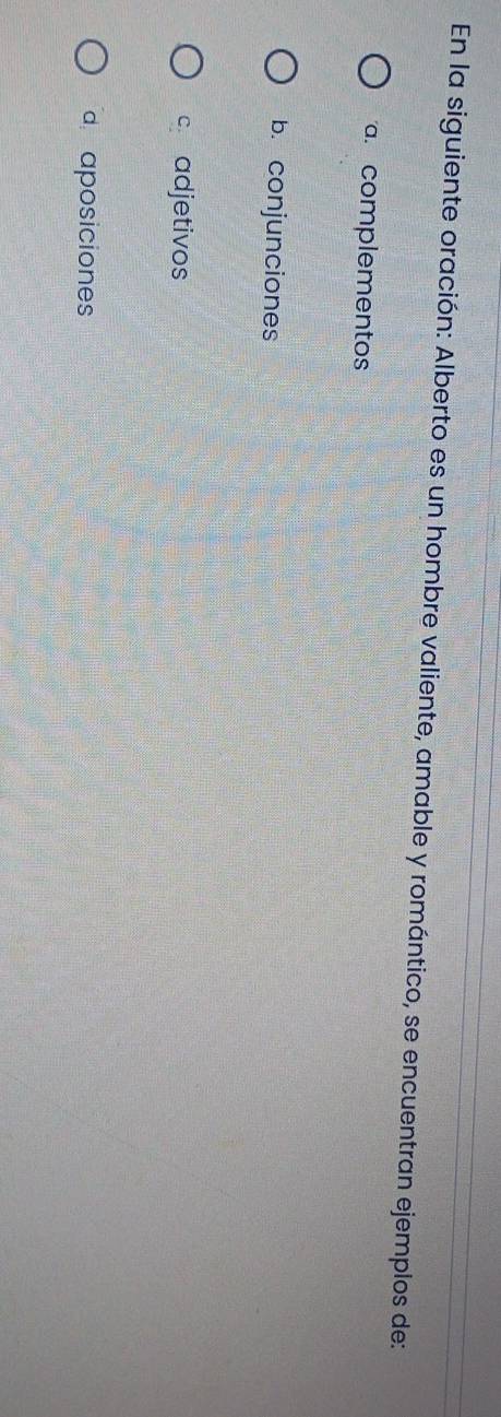 En la siguiente oración: Alberto es un hombre valiente, amable y romántico, se encuentran ejemplos de:
a. complementos
b. conjunciones
c adjetivos
d aposiciones