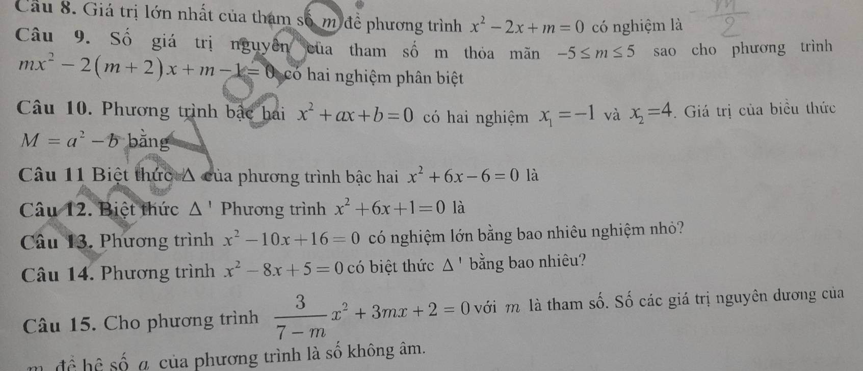 Cầu 8. Giá trị lớn nhất của tham số m đề phương trình x^2-2x+m=0 có nghiệm là 
Câu 9. Số giá trị nguyên của tham số m thỏa mãn -5≤ m≤ 5 sao cho phương trình
mx^2-2(m+2)x+m-1=0 có hai nghiệm phân biệt 
Câu 10. Phương trình bậc hai x^2+ax+b=0 có hai nghiệm x_1=-1 và x_2=4 Giá trị của biều thức
M=a^2-b bằng 
Câu 11 Biệt thức △ của phương trình bậc hai x^2+6x-6=0 là 
Câu 12. Biệt thức △ ' Phương trình x^2+6x+1=0 là 
Câu 13. Phương trình x^2-10x+16=0 có nghiệm lớn bằng bao nhiêu nghiệm nhỏ? 
Câu 14. Phương trình x^2-8x+5=0 có biệt thức △ ' bằng bao nhiêu? 
Câu 15. Cho phương trình  3/7-m x^2+3mx+2=0 với m là tham số. Số các giá trị nguyên dương của 
để hệ số a của phương trình là số không âm.