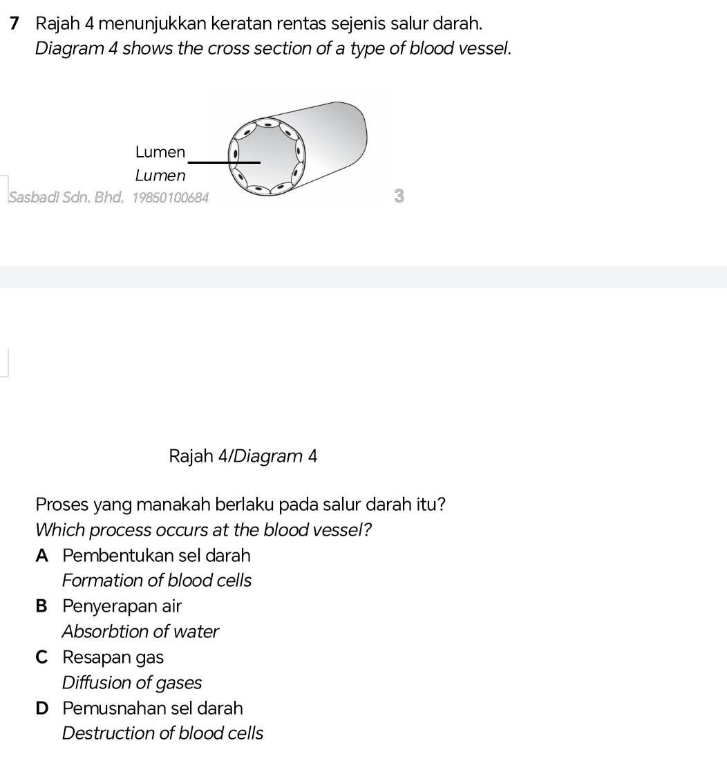 Rajah 4 menunjukkan keratan rentas sejenis salur darah.
Diagram 4 shows the cross section of a type of blood vessel.
Sasbadi Sdn. Bh
3
Rajah 4/Diagram 4
Proses yang manakah berlaku pada salur darah itu?
Which process occurs at the blood vessel?
A Pembentukan sel darah
Formation of blood cells
B Penyerapan air
Absorbtion of water
C Resapan gas
Diffusion of gases
D Pemusnahan sel darah
Destruction of blood cells