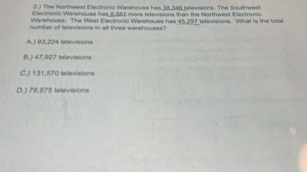 2.) The Northwest Electronic Warehouse has 38,346 televisions. The Southwest
Electronic Warehouse has 9,581 more televisions than the Northwest Electronic
Warehouse. The West Electronic Warehouse has 45,297 televisions. What is the total
number of televisions in all three warehouses?
A.) 93,224 televisions
B.) 47,927 televisions
C.) 131,570 televisions
D.) 78,675 televisions