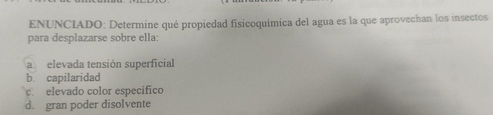 ENUNCIADO: Determine qué propiedad fisicoquímica del agua es la que aprovechan los insectos
para desplazarse sobre ella:
a. elevada tensión superficial
b. capilaridad
c. elevado color específico
d. gran poder disolvente