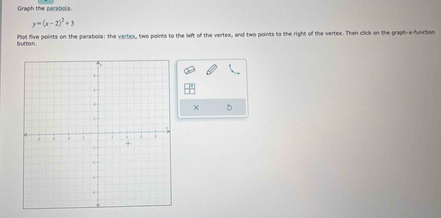 Graph the parabola.
y=(x-2)^2+3
Plot five points on the parabola: the vertex, two points to the left of the vertex, and two points to the right of the vertex. Then click on the graph-a-function 
button. 
×