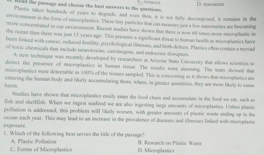 C. sources D. resources
Read the passage and choose the best answers to the questions.
Plastic takes hundreds of years to degrade, and even then, it is not fully decomposed, it remains in the
environment in the form of microplastics. These tiny particles that can measure just a few nanometres are becoming
more concentrated in our environment. Recent studies have shown that there is now 60 times more microplastic in
the ocean than there was just 15 years ago. This presents a significant threat to human health as microplastics have
been linked with cancer, reduced fertility, psychological illnesses, and birth defects. Plastics often contain a myriad
of toxic chemicals that include neurotoxins, carcinogens, and endocrine disrupters.
A new technique was recently developed by researchers at Arizona State University that allows scientists to
detect the presence of microplastics in human tissue. The results were alarming. The team showed that
microplastics were detectable in 100% of the tissues sampled. This is concerning as it shows that microplastics are
entering the human body and likely accumulating there, where, in greater quantities, they are more likely to cause
harm.
Studies have shown that microplastics easily enter the food chain and accumulate in the food we eat, such as
fish and shellfish. When we ingest seafood we are also ingesting large amounts of microplastics. Unless plastic
pollution is addressed, this problem will likely worsen, with greater amounts of plastic waste ending up in the
ocean each year. This may lead to an increase in the prevalence of diseases and illnesses linked with microplastic
exposure.
1. Which of the following best serves the title of the passage?
A. Plastic Pollution B. Research on Plastic Waste
C. Forms of Microplastics D. Microplastics