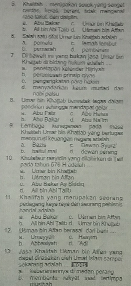 Khalifah ..... merupakan sosok yang sangat
cerdas, keraš, berani,tidak mengenal
rasa takut, dan disiplin.
a. Abu Bakar c. Ulmar bin Khatlab
b. Ali bin Abi Talib d. Utman bin Affan
6. Salah satu sifat Umar bin Khatṭab adalah_
a pemalu c. lemah lembut
b. pemarah d. pemberani
7. Di bawah ini yang bukan jasa Umar bin
Khatjab di bidang hukum adalah_
a. penetapan kalender Hijriyah
b. perumusan prinsip qiyas
c. pengangkatan para hakim
d. menyadarkan kaum murtad dan
nabi palsu
8. Umar bin Khaßab berwatak tegas dalam
pendirian sehingga mendapat gelar
a. Abu Faiz c Abu Hafas
b. Abu Bakar d. Abu Na'lm
9. Lembaga Kenegaraan pada masa
Khalifah Umar bin Khaṭjab yang bertugas
mengurusi keuangan negara adalah
a. Bazís c. Dewan Syura
b. baitul mal d. dewan perang
10 Khulafaur rasyidín yang dilahirkan di Țaif
pada tahun 576 H adalah
a. Umar bin Khattab
b. Uśman bin Affan
c. Abu Bakar Aş Siddiq
d. All bin Abi Talib
11. Khalifah yang merupakan seorang
pedagang kaya raya dan seorang pebisnis
handal adalah_
a. Abu Bakar c. Usman bin Affan
b. Ali bin Abi Talib d. Umar bin Khaṭṭab
12. Usman bin Affan berasal dari bani ...
a. Umayyah c. Hasyim
b Abbasíyah d. 'Adi
13. Jasa Khalifah Uśman bin Affan yan
dapat dirasakan oleh Umal Islam sampai
sekarang adalah .....
a. keberaniannya di medan perang
b. membentu rakyat saat tertimpa
mus bah