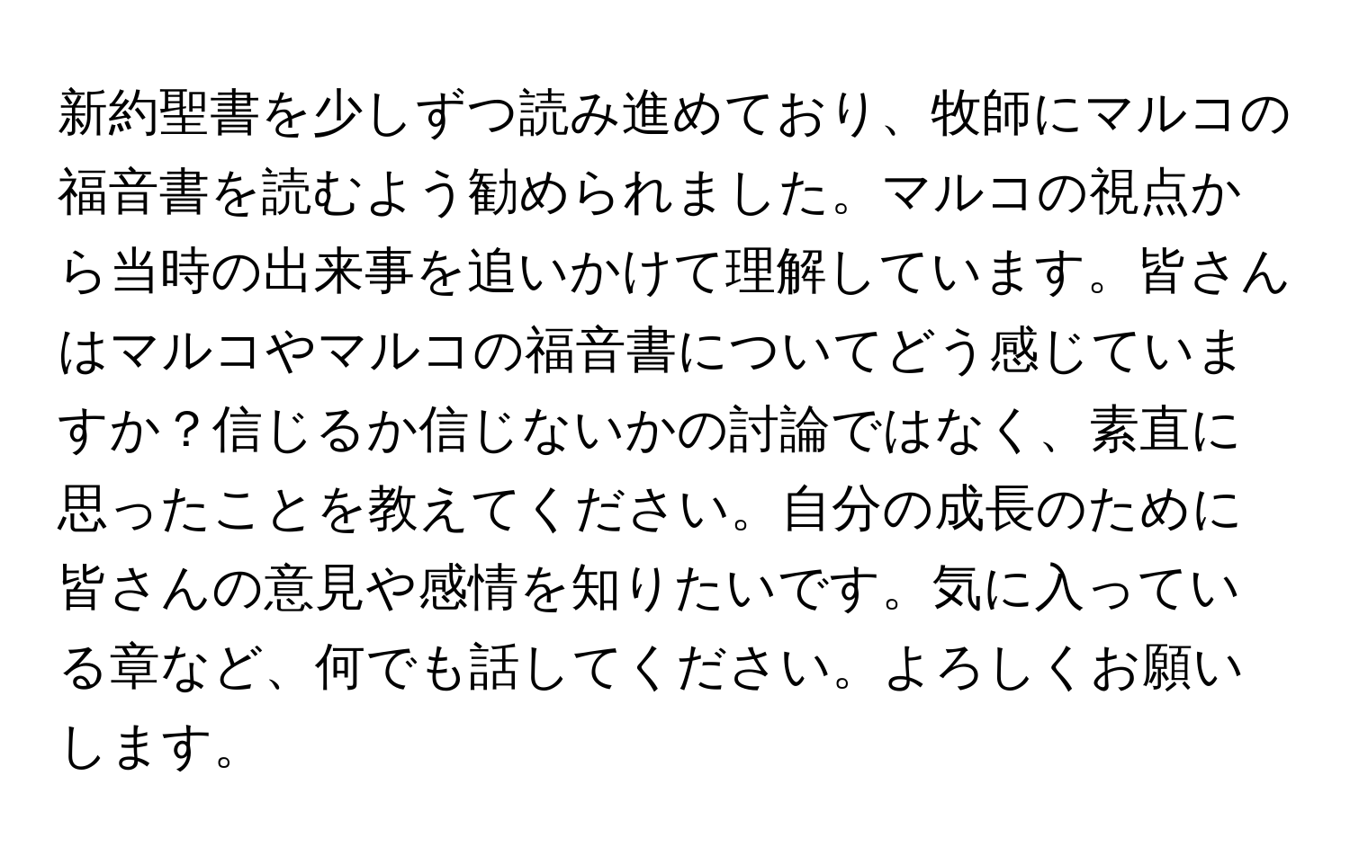 新約聖書を少しずつ読み進めており、牧師にマルコの福音書を読むよう勧められました。マルコの視点から当時の出来事を追いかけて理解しています。皆さんはマルコやマルコの福音書についてどう感じていますか？信じるか信じないかの討論ではなく、素直に思ったことを教えてください。自分の成長のために皆さんの意見や感情を知りたいです。気に入っている章など、何でも話してください。よろしくお願いします。