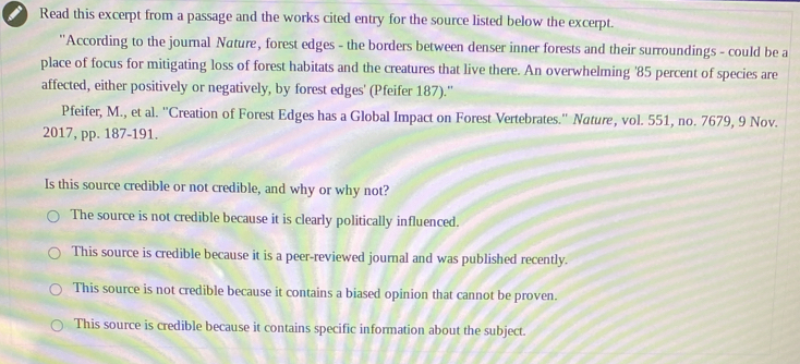 Read this excerpt from a passage and the works cited entry for the source listed below the excerpt.
''According to the journal Nature, forest edges - the borders between denser inner forests and their surroundings - could be a
place of focus for mitigating loss of forest habitats and the creatures that live there. An overwhelming ' 85 percent of species are
affected, either positively or negatively, by forest edges' (Pfeifer 187).''
Pfeifer, M., et al. ''Creation of Forest Edges has a Global Impact on Forest Vertebrates.'' Nature, vol. 551, no. 7679, 9 Nov.
2017, pp. 187-191.
Is this source credible or not credible, and why or why not?
The source is not credible because it is clearly politically influenced.
This source is credible because it is a peer-reviewed journal and was published recently.
This source is not credible because it contains a biased opinion that cannot be proven.
This source is credible because it contains specific information about the subject.