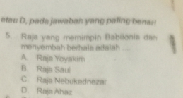 atau D, pada jawaban yang paling benar!
5. Raja yang memimpin Babilonia dan 4
menyembah berhala adalah ...
A. Raja Yoyakim
B. Raja Saul
C. Raja Nebukadnezar
D. Raja Ahaz