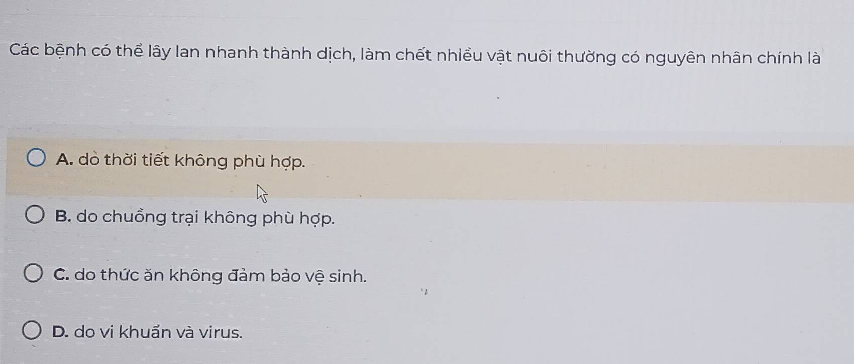 Các bệnh có thể lây lan nhanh thành dịch, làm chết nhiều vật nuôi thường có nguyên nhân chính là
A. dò thời tiết không phù hợp.
B. do chuồng trại không phù hợp.
C. do thức ăn không đảm bảo vệ sinh.
D. do vi khuẩn và virus.