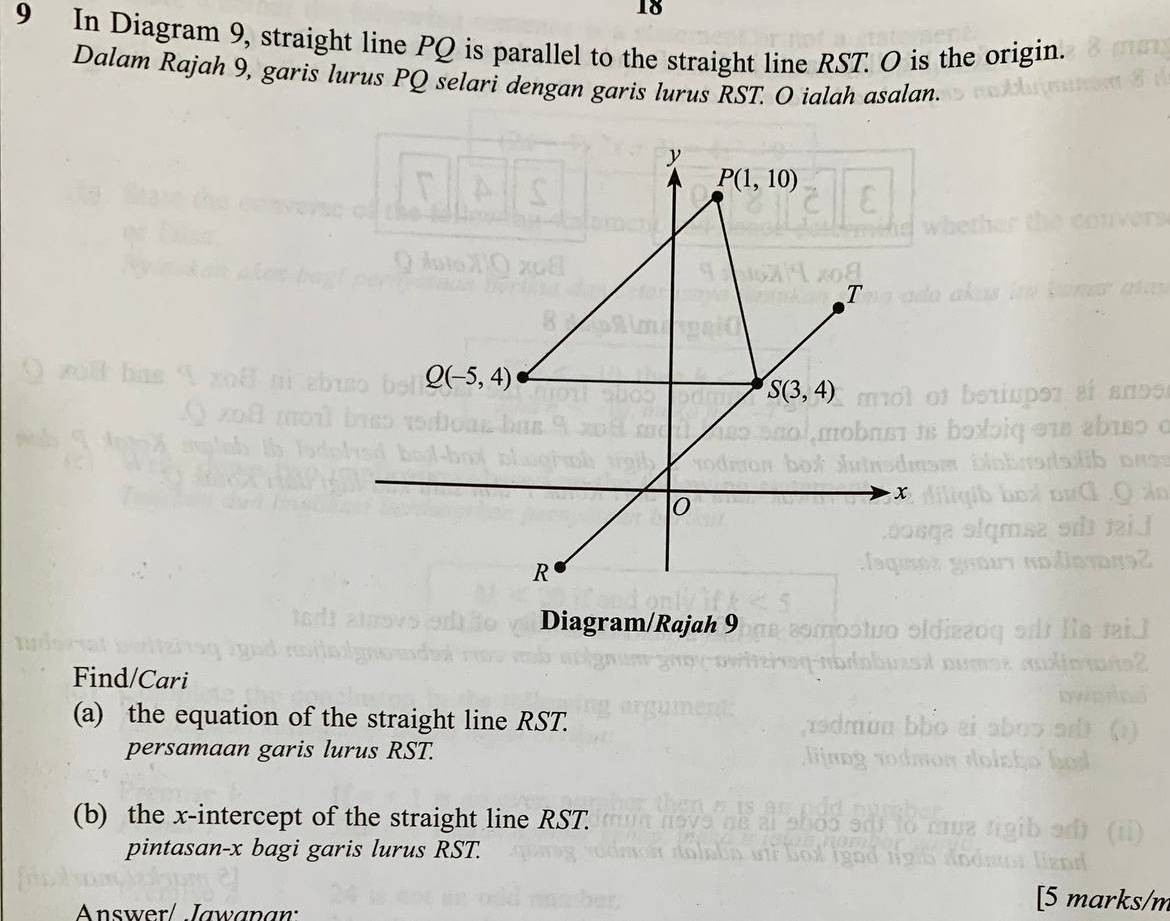 18
9 In Diagram 9, straight line PQ is parallel to the straight line RST. O is the origin.
Dalam Rajah 9, garis lurus PQ selari dengan garis lurus RST. O ialah asalan.
Diagram/Rajah 9
Find/Cari
(a) the equation of the straight line RST.
persamaan garis lurus RST.
(b) the x-intercept of the straight line RST.
pintasan-x bagi garis lurus RST.
Answer/ Jawanan:
[5 marks/n