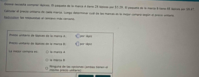 Donna necesita comprar lápices. El paquete de la marca A tiene 28 lápices por $5.29. El paquete de la marca B tiene 48 lápices por $8.47.
Calcular el precio unitario de cada marca. Luego determinar cuál de las marcas es la mejor compra según el precio unitario.
Redondear las respuestas al centavo más cercano.
Precio unitario de lápices de la marca A: por lápiz
* Precio unitario de lápices de la marca B: por lápiz
La mejor compra es: la marca A
la marca B
Ninguna de las opciones (ambas tienen el
mismo precio unitario)