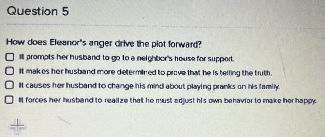 How does Eleanor's anger drive the plot forward?
It prompts her husband to go to a neighbor's house for support.
It makes her husband more determined to prove that he is telling the truth.
It causes her husband to change his mind about playing pranks on his family.
It forces her husband to realize that he must adjust his own behavior to make her happy.