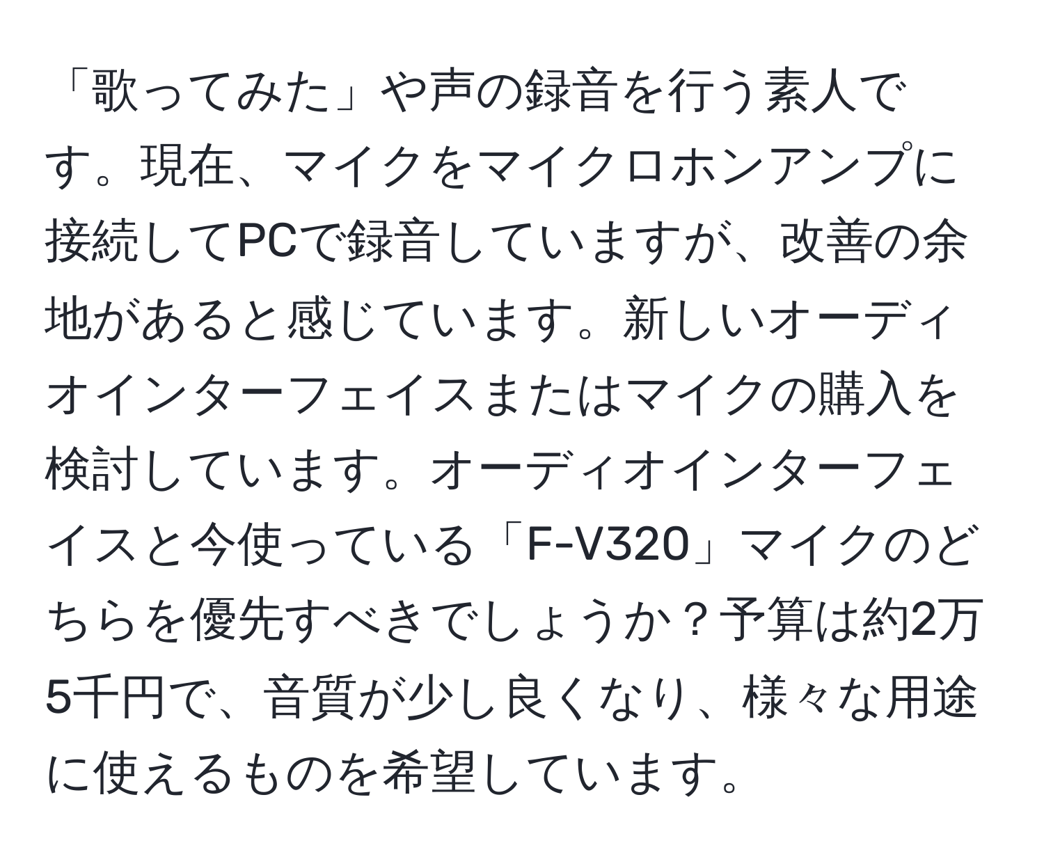 「歌ってみた」や声の録音を行う素人です。現在、マイクをマイクロホンアンプに接続してPCで録音していますが、改善の余地があると感じています。新しいオーディオインターフェイスまたはマイクの購入を検討しています。オーディオインターフェイスと今使っている「F-V320」マイクのどちらを優先すべきでしょうか？予算は約2万5千円で、音質が少し良くなり、様々な用途に使えるものを希望しています。