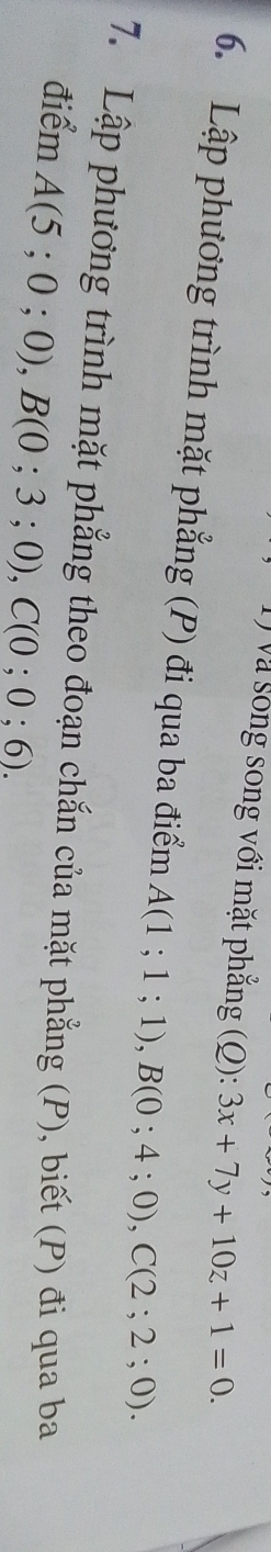 và sông song với mặt phẳng (Q):3x+7y+10z+1=0. 
6. Lập phương trình mặt phẳng (P) đi qua ba điểm A(1;1;1), B(0;4;0), C(2;2;0). 
7. Lập phương trình mặt phẳng theo đoạn chắn của mặt phẳng (P), biết (P) đi qua ba 
điểm A(5;0;0), B(0;3;0), C(0;0;6).