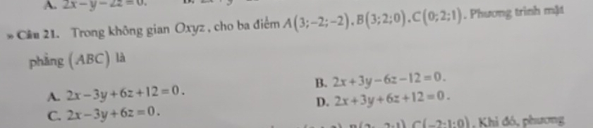 A. 2x-y-2z=0. 
Cầu 21. Trong không gian Oxyz , cho ba điểm A(3;-2;-2), B(3;2;0), C(0;2;1). Phương trình mặt
phẳng (ABC) là
B. 2x+3y-6z-12=0.
A. 2x-3y+6z+12=0. 2x+3y+6z+12=0. 
D.
C. 2x-3y+6z=0.
2· 1)C(-2· 1:0). Khi đó, phương