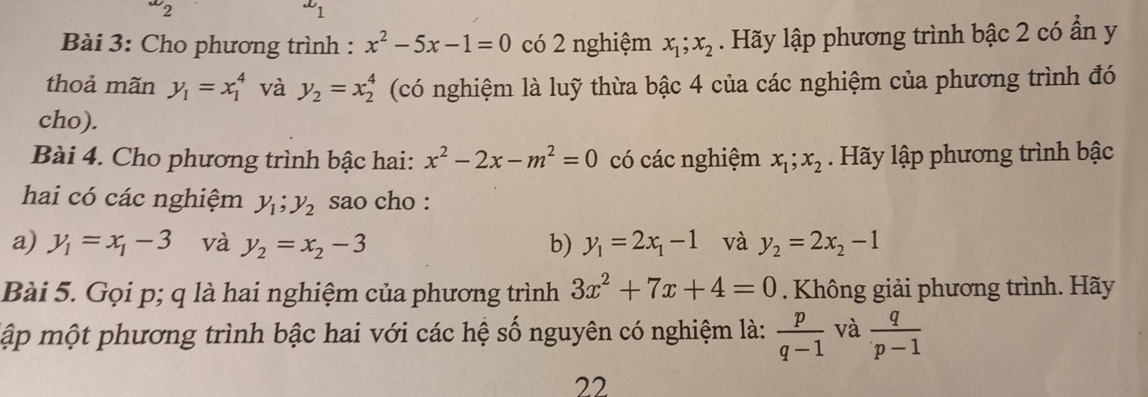 2c 
1 
Bài 3: Cho phương trình : x^2-5x-1=0 có 2 nghiệm x_1; x_2. Hãy lập phương trình bậc 2 có ẩn y 
thoả mãn y_1=x_1^(4 và y_2)=x_2^(4 (có nghiệm là luỹ thừa bậc 4 của các nghiệm của phương trình đó 
cho). 
Bài 4. Cho phương trình bậc hai: x^2)-2x-m^2=0 có các nghiệm x_1; x_2. Hãy lập phương trình bậc 
hai có các nghiệm y_1; y_2 sao cho : 
a) y_1=x_1-3 và y_2=x_2-3 b) y_1=2x_1-1 và y_2=2x_2-1
Bài 5. Gọi p; q là hai nghiệm của phương trình 3x^2+7x+4=0. Không giải phương trình. Hãy 
mập một phương trình bậc hai với các hệ số nguyên có nghiệm là:  p/q-1  và  q/p-1 
22