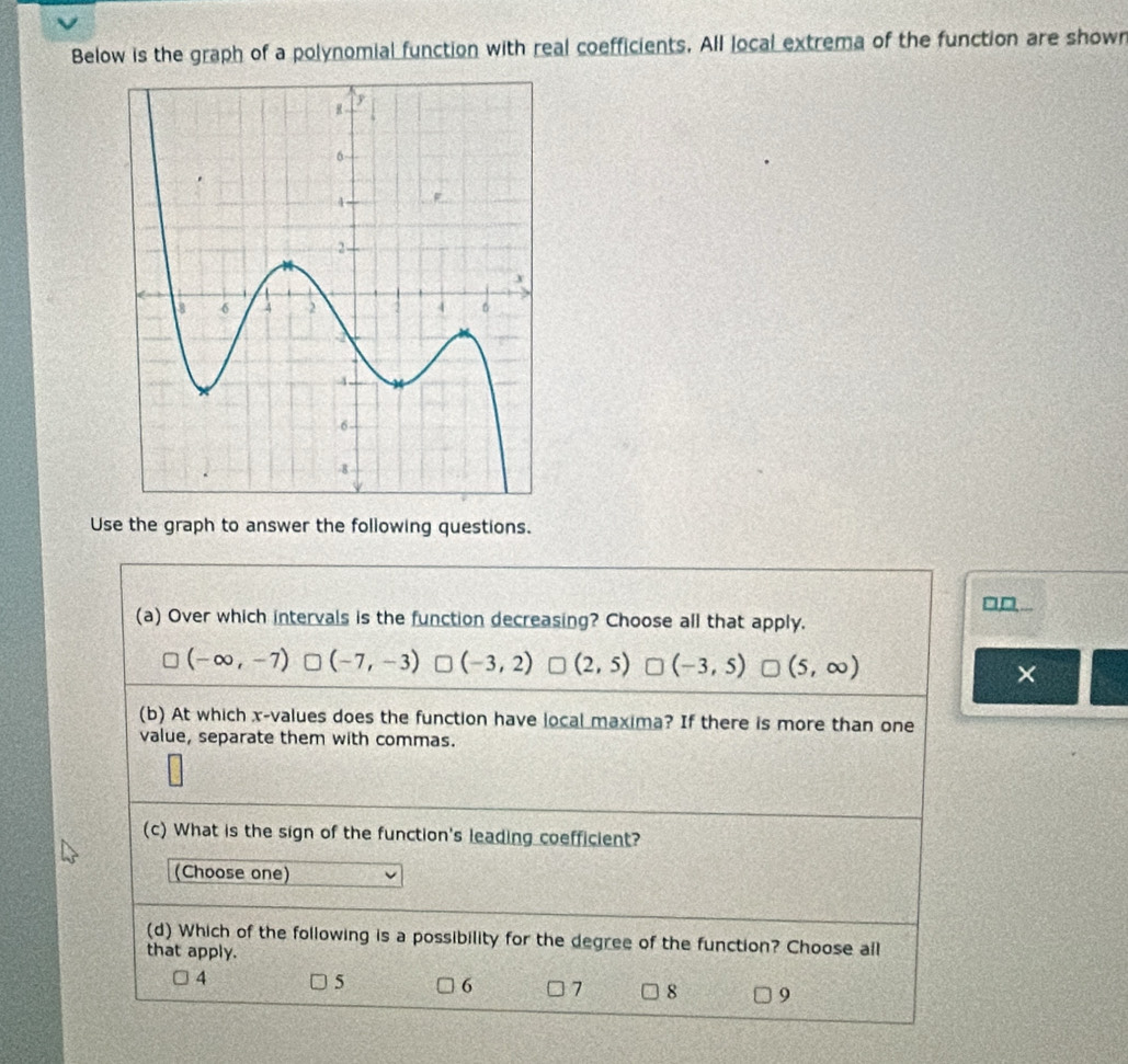 Below is the graph of a polynomial function with real coefficients. All local extrema of the function are shown
Use the graph to answer the following questions.
□D.
(a) Over which intervals is the function decreasing? Choose all that apply.
(-∈fty ,-7) (-7,-3) (-3,2) (2,5) (-3,5) (5,∈fty )
×
(b) At which x -values does the function have local maxima? If there is more than one
value, separate them with commas.
(c) What is the sign of the function's leading coefficient?
(Choose one)
(d) Which of the following is a possibility for the degree of the function? Choose all
that apply.
4
5 6 7 8 9