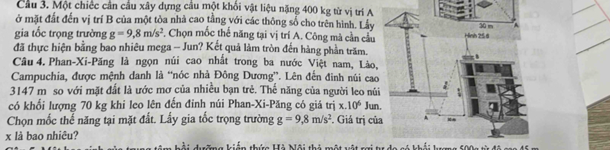 Cầu 3. Một chiếc cần cầu xây dựng cầu một khối vật liệu nặng 400 kg từ vị trí A 
ở mặt đất đến vị trí B của một tòa nhà cao tằng với các thông số cho trên hình. Lấy 
gia tốc trọng trường g=9,8m/s^2 *. Chọn mốc thế năng tại vị trí A. Công mà cần cầu 
đã thực hiện bằng bao nhiêu mega - Jun? Kết quả làm tròn đến hàng phần trăm. 
Câu 4. Phan-Xi-Păng là ngọn núi cao nhất trong ba nước Việt nam, Lào 
Campuchia, được mệnh danh là “nóc nhà Đông Dương”. Lên đến đinh núi cao
3147 m so với mặt đất là ước mơ của nhiều bạn trẻ. Thế năng của người leo nú 
có khối lượng 70 kg khi leo lên đến đỉnh núi Phan-Xi-Păng có giá trị x.10^6 Jun 
Chọn mốc thế năng tại mặt đất. Lấy gia tốc trọng trường g=9,8m/s^2. Giá trị củ
x là bao nhiêu? 
tững kiến thức Hà Nội thỏ một vật rợi tư do có khối lượng 500g từ đô cao 45 m