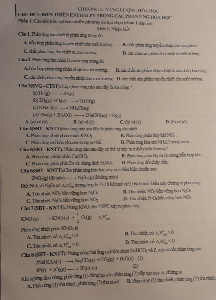 ChƯơNG 5 : NăNG LượNG HÓa Học
CHủ Đề 1: BiêN THIÊN ENTHALPY TRONG CÁC PHÁN ỨNG HóA Học
Phần 1. Câu bởi trắc nghiệm nhiều phương án lựa chọn (chọn 1 đáp án)
Mức 1: Nhận biết
Cầu 1. Phản ứng tỏa nhiệt là phản ứng trong đó
A. hỗn hợp phản ứng truyền nhiệt cho môi trường. B. chất phản ứng truyền nhiệt cho sản phầm.
C. chất phán ứng thu nhiệt từ môi trường. D. các chất sản phẩm thu nhiệt từ môi trưởng,
Câu 2. Phản ứng thu nhiệt là phản ứng trong đó
A hỗn hợp phản ứng nhận nhiệt tử môi trường. B. các chất sản phẩm nhận nhiệt từ các chất phản ứng.
C. các chất phản ứng truyền nhiệt cho môi trường. D. các chất sản phẩm truyền nhiệt cho môi trường.
Câu 3(S) VG - CTST): Cặp phản ứng nào sau đây là tỏa nhiệt ?
(a) H_2(g)to 2H(g)
(b) 2H_3(g)+O_2(g)to 2H_2O(g)
(c) NH_4Cl(s)to NH_4Cl(aq)
(d) 2Na(s)+2H_2O(l)to 2NaOH(aq)+H_2(g)
A. (a) và (b) B. (a) và (c) C. (b) vả (c) D. (b) và (c
Câu 4(SBT - KNTT):hản ứng nào sau đây là phản ứng tòa nhiệt
A. Phản ứng nhiệt phân muối KNOj B Phản ứng phân hủy khi NHạ.
C. Phản ứng oxi hóa glucose trong cơ thể. D. Phản ứng hòa tan NH₄Cl trong nước
Câu 5(SBT - KNTT): Phản ứng nào sau đây có thể tự xảy ra ở điều kiện thường?
A. Phản ứng nhiệt phân Cu(OH)_2 B. Phản ứng giữa H_2 và O_2 trong hỗn hợp khi.
C. Phản ứng giữa phát Zn và dung địch HSO D. Phản ứng đốt cháy cồn.
Câu 6(SBT-KNTT): Cho phản ứng hóa học xảy ra ở điều kiện chuẩn sau:
2NO_2(g)(donhat au N_2O_4 (g) (không màu)
Biết NO_2 và N_2O_4 có △ _rH_(2π)^0° ,tương ứng là 33,18 kJ/mol và 9,16kJ/mol. Điều này chứng tỏ phản ứng.
A. Tỏa nhiệt, NO_2 bền vũng hơn N_2O_4 B. Thu nhiệt, NO_2 bền vũng hơn N_2O_4
C. Tỏa nhiệt, N_2O_4b ền vũng hơn NO_2 D. Thu nhiệt, N_2O_4 vền vũng hơn NO_2
Cau7(SBT-KNTT):N ung KNO_3 lên 550°C xảy ra phản ứng :
KNO_3(s)to KNO_2(s)+ 1/2 O_2(g) △ _cH_(2n)^0
Phản ứng nhiệt phân KNO_3la
A. Tỏa nhiệt, có △ _rH_(201)^0<0</tex>  B. Thu nhiệt, có △ _rH_(3>0)^0>0
C. Tòa nhiệt, có △ ,H_(38)^0>0 D. Thu nhiệt, có △ ,H_(2n)^0<0</tex>
C iu8(SB (T- KNTT): Nung nóng hai ổng nghiệm chứa NaHCO_3 và P, xảy ra các phản ứng sau :
(1)
2NaHCO_3(s)to Na_2CO_3(s)+CO_2(g)+H_2O(g) (2)
4P(s)+5O_2(g)to 2P_2O_5(s)
Khi ngừng đun nóng, phản ứng (1) dừng lại còn phản ứng (2) tiếp tục xảy ra, chứng tỏ
A. Phản ứng (1) tỏa nhiệt, phản ứng (2) thu nhiệt. B. Phản ứng (1) thu nhiệt, phản ứng (2) tỏa nhiệt