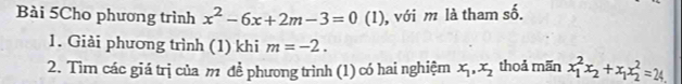 Bài 5Cho phương trình x^2-6x+2m-3=0 | (1), với m là tham số. 
1. Giải phương trình (1) khi m=-2. 
2. Tìm các giá trị của m đề phương trình (1) có hai nghiệm x_1, x_2 thoả mãn x_1^(2x_2)+x_1x_2^2=24